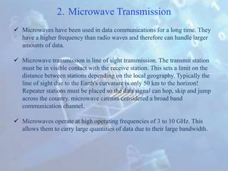 2. Microwave Transmission
 Microwaves have been used in data communications for a long time. They
have a higher frequency than radio waves and therefore can handle larger
amounts of data.
 Microwave transmission is line of sight transmission. The transmit station
must be in visible contact with the receive station. This sets a limit on the
distance between stations depending on the local geography. Typically the
line of sight due to the Earth's curvature is only 50 km to the horizon!
Repeater stations must be placed so the data signal can hop, skip and jump
across the country. microwave circuits considered a broad band
communication channel.
 Microwaves operate at high operating frequencies of 3 to 10 GHz. This
allows them to carry large quantities of data due to their large bandwidth.
 