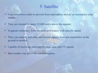 5. Satellite
 Uses microwave radio to prevent from atmosphere and act as microwave relay
station.
 They are situated in space 22,000 miles above the equator.
 It appears stationary from the earth as it rotates with specific speed.
 They can amplify and relay microwave signals from one transmitter on the
ground to another.
 Capable of receiving, relaying of voice, data, and TV signals.
 Bad weather can affect the communication.
 