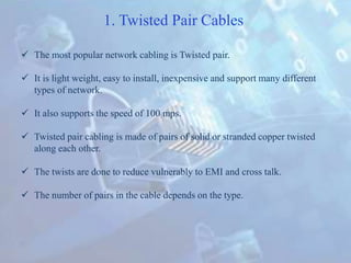 1. Twisted Pair Cables
 The most popular network cabling is Twisted pair.
 It is light weight, easy to install, inexpensive and support many different
types of network.
 It also supports the speed of 100 mps.
 Twisted pair cabling is made of pairs of solid or stranded copper twisted
along each other.
 The twists are done to reduce vulnerably to EMI and cross talk.
 The number of pairs in the cable depends on the type.
 