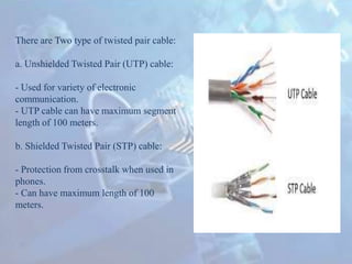 There are Two type of twisted pair cable:
a. Unshielded Twisted Pair (UTP) cable:
- Used for variety of electronic
communication.
- UTP cable can have maximum segment
length of 100 meters.
b. Shielded Twisted Pair (STP) cable:
- Protection from crosstalk when used in
phones.
- Can have maximum length of 100
meters.
 