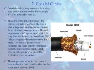  Coaxial cable is very common & widely
used commutation media. For example
TV wire is usually coaxial.
 The core or the inner portion of the
coaxial is made of copper. There is a
plastic type non-conductive cover over
the central core (copper wire). The outer
most cover is of copper mesh which is
very fine and is used to avoid any EMI
(Electromagnetic Interference) on the
cable. The middle plastic cover
separates the inner copper conductor
from the outer copper mesh. And
covering the entire wire is another
protective cover or jacket.
 The copper conductor in the center is
responsible for data transfer whereas the
outer mesh prevents EMI.
2. Coaxial Cables
 