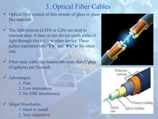  Optical fiber consist of thin strands of glass or glass
like material.
 The light sources (LEDs or LDs) are used to
transmit data. A laser at one device sends pulse of
light through this cable to other device. These
pulses translated into “1’s” and “0’s” at the other
end.
 Fiber optic cable has bandwidth more than 2 gbps
(Gigabytes per Second)
 Advantages:
1. Fast
2. Low attenuation
3. No EMI interference
 Major Drawbacks:
1. Hard to install
2. Very expensive
3. Optical Fiber Cables
 