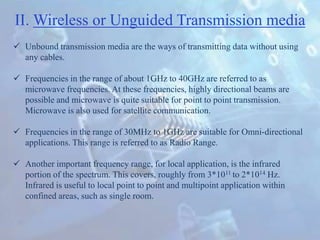II. Wireless or Unguided Transmission media
 Unbound transmission media are the ways of transmitting data without using
any cables.
 Frequencies in the range of about 1GHz to 40GHz are referred to as
microwave frequencies. At these frequencies, highly directional beams are
possible and microwave is quite suitable for point to point transmission.
Microwave is also used for satellite communication.
 Frequencies in the range of 30MHz to 1GHz are suitable for Omni-directional
applications. This range is referred to as Radio Range.
 Another important frequency range, for local application, is the infrared
portion of the spectrum. This covers, roughly from 3*1011 to 2*1014 Hz.
Infrared is useful to local point to point and multipoint application within
confined areas, such as single room.
 