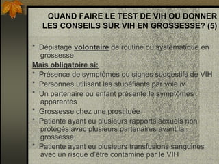 QUAND FAIRE LE TEST DE VIH OU DONNER
LES CONSEILS SUR VIH EN GROSSESSE? (5)
* Dépistage volontaire de routine ou systématique en
grossesse
Mais obligatoire si:
* Présence de symptômes ou signes suggestifs de VIH
* Personnes utilisant les stupéfiants par voie iv
* Un partenaire ou enfant présente le symptômes
apparentés
* Grossesse chez une prostituée
* Patiente ayant eu plusieurs rapports sexuels non
protégés avec plusieurs partenaires avant la
grossesse
* Patiente ayant eu plusieurs transfusions sanguines
avec un risque d’être contaminé par le VIH
 