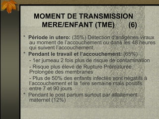 MOMENT DE TRANSMISSION
MERE/ENFANT (TME) (6)
* Période in utero: (35%) Détection d'antigènes viraux
au moment de l’accouchement ou dans les 48 heures
qui suivent l’accouchement.
* Pendant le travail et l’accouchement: (65%)
- 1er jumeau 2 fois plus de risque de contamination
- Risque plus élevé de Rupture Prématurée
Prolongée des membranes
- Plus de 50% des enfants infectés sont négatifs à
l’accouchement et la 1ere semaine mais positifs
entre 7 et 90 jours
* Pendant le post partum surtout par allaitement
maternel (12%)
 