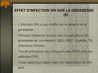 EFFET D’INFECTION VIH SUR LA GROSSESSE
(8)
L’infection VIH a peu d’effet sur le devenir de la
grossesse.
VIH peut influencer le taux des complications en
grossesse ex: avortement, GEU, MST, Syphilis, TB,
Infections Urinaire.
Travail prématuré plus fréquent avec RPM chez les
patientes VIH.
Poids fœtal plus faible mais non dépendant de VIH
seul.
 