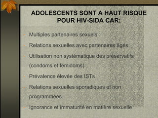 ADOLESCENTS SONT A HAUT RISQUE
POUR HIV-SIDA CAR:
• Multiples partenaires sexuels
• Relations sexuelles avec partenaires âgés
• Utilisation non systématique des préservatifs
(condoms et femidoms)
• Prévalence élevée des ISTs
• Relations sexuelles sporadiques et non
programmées
• Ignorance et immaturité en matière sexuelle
 