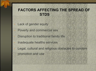 FACTORS AFFECTING THE SPREAD OF
STDS
• Lack of gender equity
• Poverty and commercial sex
• Disruption to traditional family life
• Inadequate healths services
• Legal, cultural and religious obstacles to condom
promotion and use
 