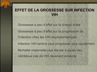 EFFET DE LA GROSSESSE SUR INFECTION
VIH
• Grossesse a peu d’effet sur la charge virale
• Grossesse à peu d’effet sur la progression de
l’infection chez les VIH asymptomatiques
• Infection VIH tardive peut progresser plus rapidement
• Mortalité maternelle plus élevée à cause des
nombreux cas de VIH devenant enceinte
 
