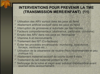 INTERVENTIONS POUR PREVENIR LA TME
(TRANSMISSION MERE/ENFANT) (11)
* Utilisation des ARV surtout dans les pays du Nord
* Allaitement artificiel exclusif dans les pays du Nord
* Interruption de grossesse si autorisée par les normes
* Facteurs comportementaux (abstinence, partenaire, condoms)
* Emploi des ARV dans nos pays ex: Nevirapine
* Vitamine A et micronutrients
* Traitement des IST (Co-facteurs)
* Éviter les procédés envahissants: monitoring, épisiotomie,
forceps, ventouse etc.)
* Utilisation de la césarienne de routine (Non recommandée et peu
pratique ici)
* Allaitement maternel exclusif de courte durée 6 mois
* Traitement du lait maternel portant le VIH
* Nettoyage de la vulve et vagin avec solution chlorhexidine avant
examen et/ou accouchement
 