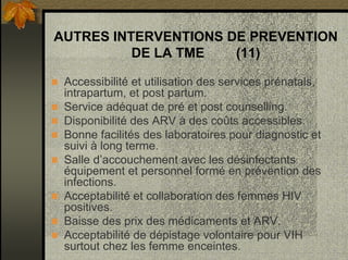 AUTRES INTERVENTIONS DE PREVENTION
DE LA TME (11)
Accessibilité et utilisation des services prénatals,
intrapartum, et post partum.
Service adéquat de pré et post counselling.
Disponibilité des ARV à des coûts accessibles.
Bonne facilités des laboratoires pour diagnostic et
suivi à long terme.
Salle d’accouchement avec les désinfectants
équipement et personnel formé en prévention des
infections.
Acceptabilité et collaboration des femmes HIV
positives.
Baisse des prix des médicaments et ARV.
Acceptabilité de dépistage volontaire pour VIH
surtout chez les femme enceintes.
 