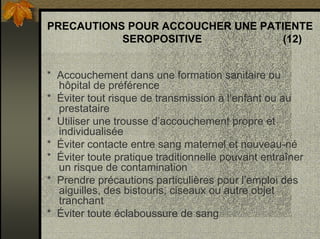 PRECAUTIONS POUR ACCOUCHER UNE PATIENTE
SEROPOSITIVE (12)
* Accouchement dans une formation sanitaire ou
hôpital de préférence
* Éviter tout risque de transmission à l’enfant ou au
prestataire
* Utiliser une trousse d’accouchement propre et
individualisée
* Éviter contacte entre sang maternel et nouveau-né
* Éviter toute pratique traditionnelle pouvant entraîner
un risque de contamination
* Prendre précautions particulières pour l’emploi des
aiguilles, des bistouris, ciseaux ou autre objet
tranchant
* Éviter toute éclaboussure de sang
 