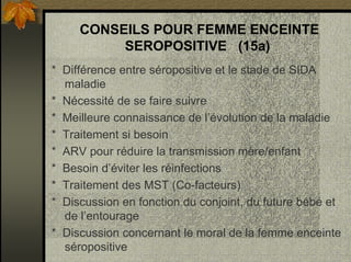 CONSEILS POUR FEMME ENCEINTE
SEROPOSITIVE (15a)
* Différence entre séropositive et le stade de SIDA
maladie
* Nécessité de se faire suivre
* Meilleure connaissance de l’évolution de la maladie
* Traitement si besoin
* ARV pour réduire la transmission mère/enfant
* Besoin d’éviter les réinfections
* Traitement des MST (Co-facteurs)
* Discussion en fonction du conjoint, du future bébé et
de l’entourage
* Discussion concernant le moral de la femme enceinte
séropositive
 
