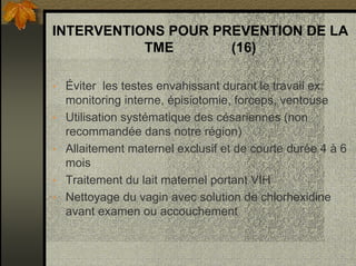 INTERVENTIONS POUR PREVENTION DE LA
TME (16)
• Éviter les testes envahissant durant le travail ex:
monitoring interne, épisiotomie, forceps, ventouse
• Utilisation systématique des césariennes (non
recommandée dans notre région)
• Allaitement maternel exclusif et de courte durée 4 à 6
mois
• Traitement du lait maternel portant VIH
• Nettoyage du vagin avec solution de chlorhexidine
avant examen ou accouchement
 