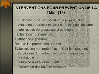 INTERVENTIONS POUR PREVENTION DE LA
TME (17)
• Utilisation de ARV surtout dans pays du Nord
• Allaitement Artificiel exclusif dans les pays du Nord
• Interruption de grossesse si autorisée
Facteurs comportementaux:
Abstinence si possible
Réduire les partenaires sexuels
Éviter relation non protégées, utiliser les condoms
• Emploi des Anti rétroviraux dans nos pays ex:
Nevirapine
• Vitamine A et Micronutrients
• Traitement des MST (Cofacteurs)
 