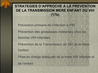 STRATEGIES D’APPROCHE A LA PREVENTION
DE LA TRANSMISSION MERE ENFANT DU VIH
(17b)
• Prévention primaire de l’infection à VIH
• Prévention des grossesses indésirées chez les
femmes VIH infectées
• Prévention de la Transmission de VIH de la Mère
l’enfant
• Prise en charge adéquate de la mère HIV infectée et
de l’enfant
 