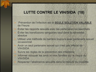 LUTTE CONTRE LE VIH/SIDA (18)
Prévention de l’infection est la SEULE SOLUTION VALABLE
de l’heure
Éviter les rapports sexuels avec les partenaires occasionnels
Éviter les transfusions sanguines sauf dans la nécessité
absolue
Utiliser une méthode de barrière toujours avec partenaire sexuel
occasionnel
Avoir un seul partenaire sexuel qui n’est pas infecté de
VIH/SIDA
Suivre les règles de la prévention des infections
Informer éduquer les amis et mes familles sur le risque du
VIH/SIDA
Respecter l’abstinence sexuelle dans la mesure du possible
 