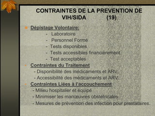 CONTRAINTES DE LA PREVENTION DE
VIH/SIDA (19)
Dépistage Volontaire:
- Laboratoire
- Personnel Formé
- Tests disponibles
- Tests accessibles financièrement
- Test acceptables
Contraintes du Traitement
- Disponibilité des médicaments et ARV.
- Accessibilité des médicaments et ARV.
Contraintes Liées à l’accouchement
- Milieu hospitalier et équipé
- Minimiser les manœuvres obstétricales
- Mesures de prévention des infection pour prestataires.
 