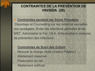 CONTRAINTES DE LA PREVENTION DE
VIH/SIDA (20)
Contraintes pendant les Soins Prénatals
Dépistage et Counselling sur les relations sexuelles
non protégées. Éviter les infections génitales et les
MST, Administrer le Fer, Vit A, Antipaludéens mesures
de prévention des infections.
Contraintes de Suivi des Enfant
Mesurer la charge virale (Institut Pasteur)
Allaitement maternel
Pasturation du lait.
Allaitement artificiel
 