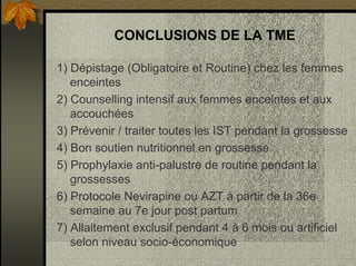CONCLUSIONS DE LA TME
1) Dépistage (Obligatoire et Routine) chez les femmes
enceintes
2) Counselling intensif aux femmes enceintes et aux
accouchées
3) Prévenir / traiter toutes les IST pendant la grossesse
4) Bon soutien nutritionnel en grossesse
5) Prophylaxie anti-palustre de routine pendant la
grossesses
6) Protocole Nevirapine ou AZT à partir de la 36e
semaine au 7e jour post partum
7) Allaitement exclusif pendant 4 à 6 mois ou artificiel
selon niveau socio-économique
 