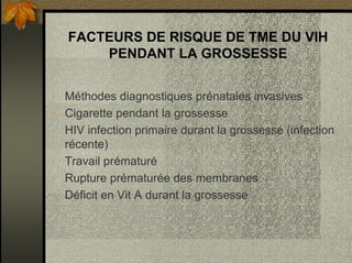 FACTEURS DE RISQUE DE TME DU VIH
PENDANT LA GROSSESSE
• Méthodes diagnostiques prénatales invasives
• Cigarette pendant la grossesse
• HIV infection primaire durant la grossesse (infection
récente)
• Travail prématuré
• Rupture prématurée des membranes
• Déficit en Vit A durant la grossesse
 