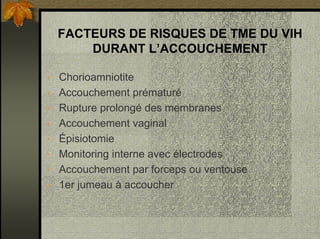 FACTEURS DE RISQUES DE TME DU VIH
DURANT L’ACCOUCHEMENT
• Chorioamniotite
• Accouchement prématuré
• Rupture prolongé des membranes
• Accouchement vaginal
• Épisiotomie
• Monitoring interne avec électrodes
• Accouchement par forceps ou ventouse
• 1er jumeau à accoucher
 