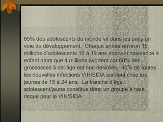 85% des adolescents du monde vit dans les pays en
voie de développement. Chaque année environ 15
millions d’adolescents 10 à 19 ans donnent naissance à
enfant alors que 4 millions avortent car 60% des
grossesses à cet âge est non désirées. 40% de toutes
les nouvelles infections VIH/SIDA survient chez les
jeunes de 15 à 24 ans. La tranche d’âge
adolescent/jeune constitue donc un groupe à haut
risque pour le VIH/SIDA
 