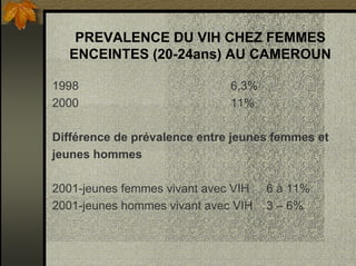PREVALENCE DU VIH CHEZ FEMMES
ENCEINTES (20-24ans) AU CAMEROUN
1998 6,3%
2000 11%
Différence de prévalence entre jeunes femmes et
jeunes hommes
2001-jeunes femmes vivant avec VIH 6 à 11%
2001-jeunes hommes vivant avec VIH 3 – 6%
 
