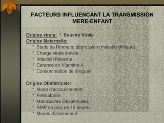 FACTEURS INFLUENCANT LA TRANSMISSION
MERE-ENFANT
Origine virale: * Souche Virale
Origine Maternelle:
* Stade de l’immuno dépression (maladie clinique)
* Charge virale élevée
* Infection Récente
* Carence en Vitamine A
* Consommation de drogues
Origine Obstétricale:
* Mode d’accouchement
* Prématurité
* Manœuvres Obstétricales
* RMP de plus de 10 heures
* Modes d’allaitement
 