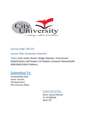 Course Code: CSE 317
Course Title: Computer networks
Topics: Hub, switch, Router, Bridge, Repeater, Transmission
Mode(Simplex, Half-Duplex, Full-Duplex), Computer Network(LAN,
MAN,WAN,CAN),IP Address.
Submitted To:
Pranab Bandhu Nath
Senior Lecturer,
CSE Department,
City University, Dhaka
Submitted By:
Name: Supriya Debnath
ID: 1915002506
Batch: 50th
 