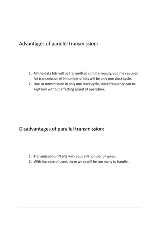Advantages of parallel transmission:




    1. All the data bits will be transmitted simultaneously, so time required
       for transmission of N number of bits will be only one clock cycle.
    2. Due to transmission in only one clock cycle, clock frequency can be
       kept low without affecting speed of operation.




Disadvantages of parallel transmission:




    1. Transmission of N bits will require N number of wires.
    2. With increase of users these wires will be too many to handle.
 
