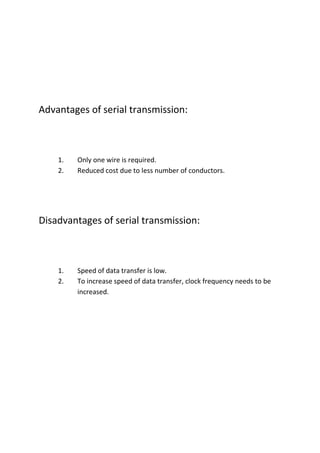 Advantages of serial transmission:



    1.   Only one wire is required.
    2.   Reduced cost due to less number of conductors.




Disadvantages of serial transmission:



    1.   Speed of data transfer is low.
    2.   To increase speed of data transfer, clock frequency needs to be
         increased.
 