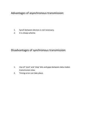 Advantages of asynchronous transmission:




  1.   Synch between devices is not necessary.
  2.   It is cheap scheme.




Disadvantages of synchronous transmission:




  1.   Use of ‘start’ and ‘stop’ bits and gaps between data makes
       transmission slow.
  2.   Timing error can take place.
 