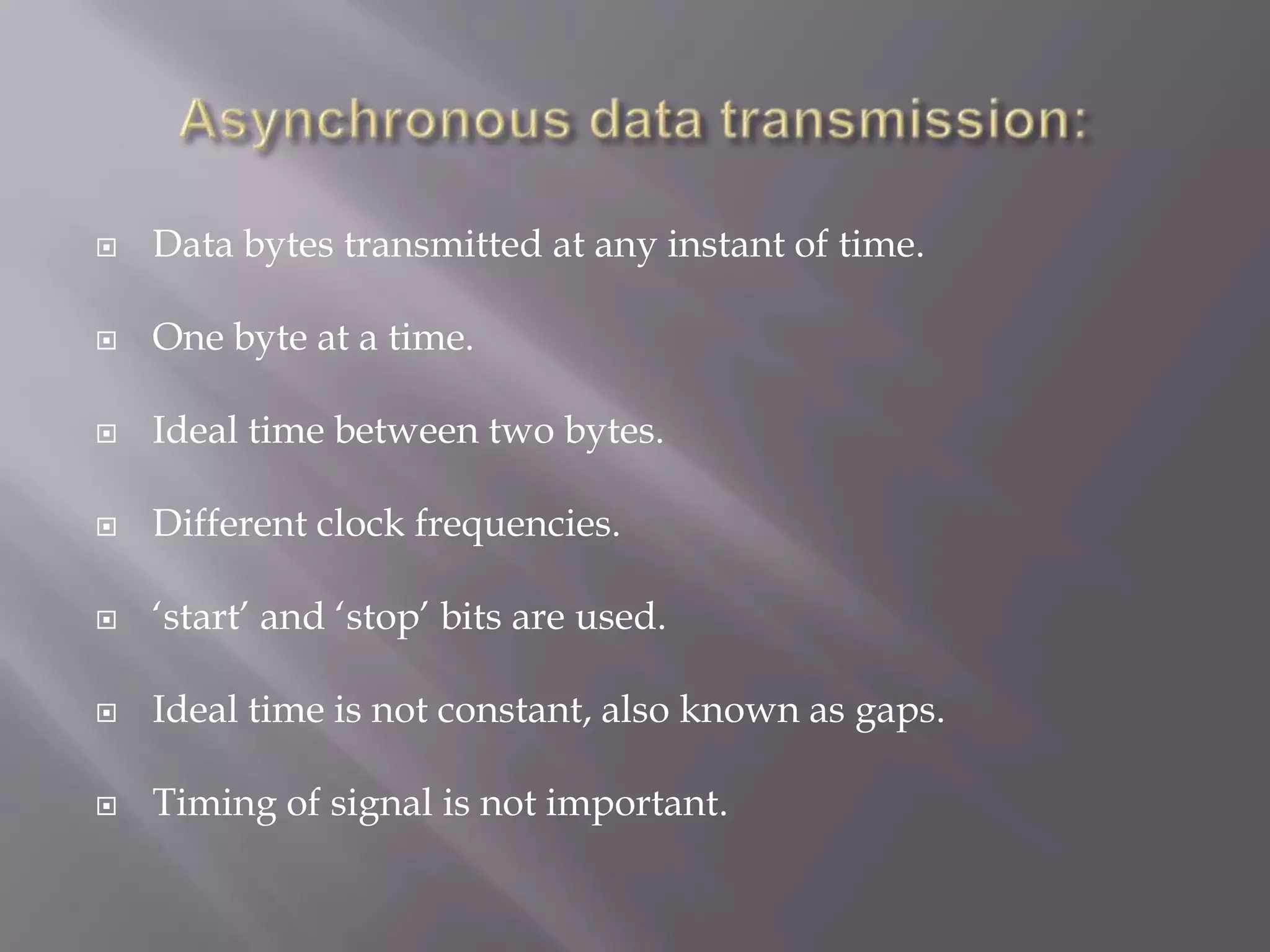    Data bytes transmitted at any instant of time.

   One byte at a time.

   Ideal time between two bytes.

   Different clock frequencies.

   „start‟ and „stop‟ bits are used.

   Ideal time is not constant, also known as gaps.

   Timing of signal is not important.
 