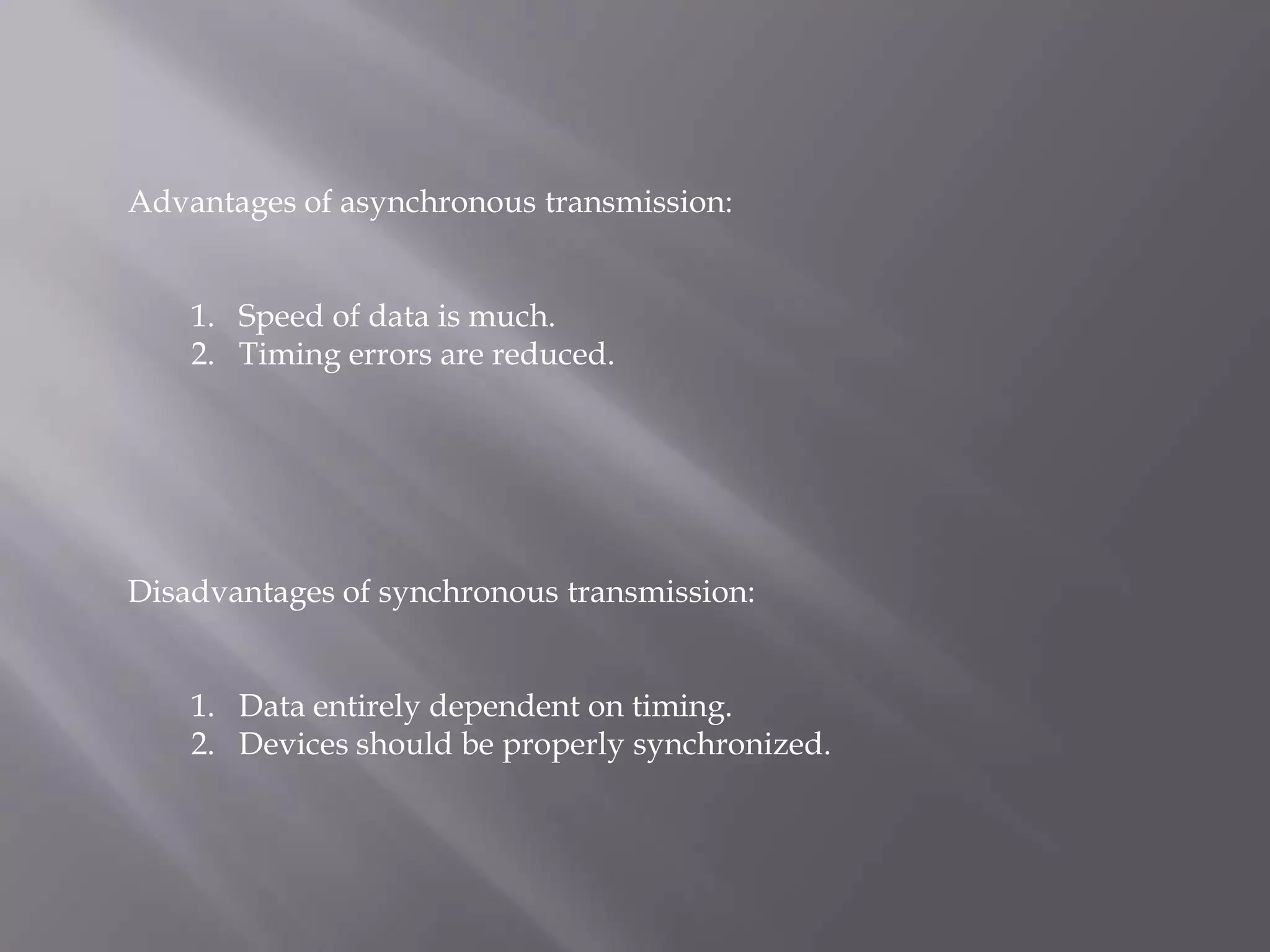 Advantages of asynchronous transmission:


    1. Speed of data is much.
    2. Timing errors are reduced.




Disadvantages of synchronous transmission:


    1. Data entirely dependent on timing.
    2. Devices should be properly synchronized.
 