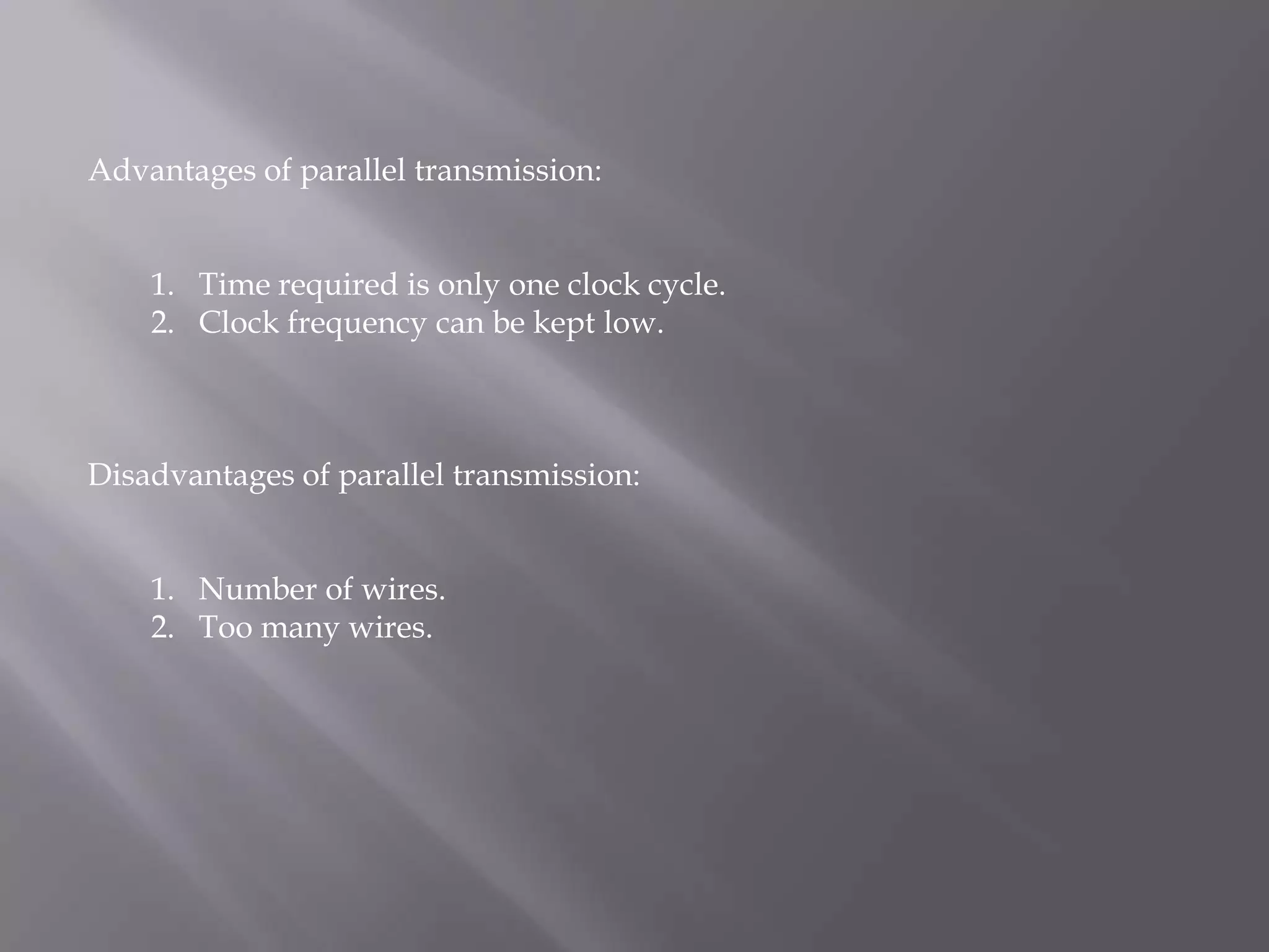Advantages of parallel transmission:


    1. Time required is only one clock cycle.
    2. Clock frequency can be kept low.



Disadvantages of parallel transmission:


    1. Number of wires.
    2. Too many wires.
 