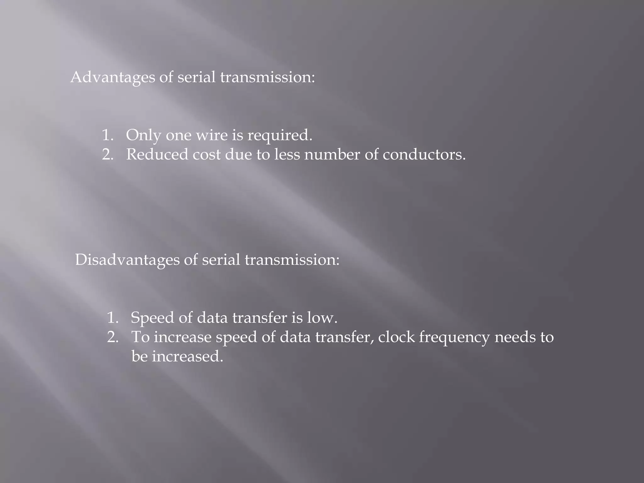Advantages of serial transmission:


    1. Only one wire is required.
    2. Reduced cost due to less number of conductors.




Disadvantages of serial transmission:


     1. Speed of data transfer is low.
     2. To increase speed of data transfer, clock frequency needs to
        be increased.
 