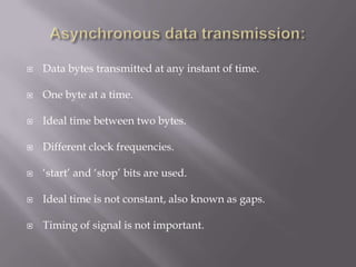    Data bytes transmitted at any instant of time.

   One byte at a time.

   Ideal time between two bytes.

   Different clock frequencies.

   „start‟ and „stop‟ bits are used.

   Ideal time is not constant, also known as gaps.

   Timing of signal is not important.
 