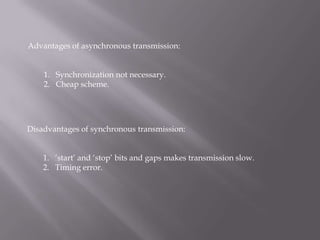 Advantages of asynchronous transmission:


    1. Synchronization not necessary.
    2. Cheap scheme.




Disadvantages of synchronous transmission:


    1. „start‟ and „stop‟ bits and gaps makes transmission slow.
    2. Timing error.
 