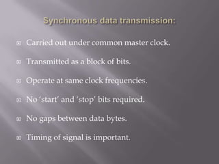    Carried out under common master clock.

   Transmitted as a block of bits.

   Operate at same clock frequencies.

   No „start‟ and „stop‟ bits required.

   No gaps between data bytes.

   Timing of signal is important.
 