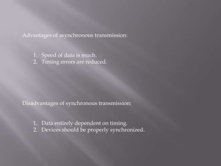 Advantages of asynchronous transmission:


    1. Speed of data is much.
    2. Timing errors are reduced.




Disadvantages of synchronous transmission:


    1. Data entirely dependent on timing.
    2. Devices should be properly synchronized.
 