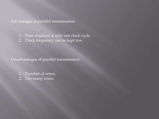 Advantages of parallel transmission:


    1. Time required is only one clock cycle.
    2. Clock frequency can be kept low.



Disadvantages of parallel transmission:


    1. Number of wires.
    2. Too many wires.
 