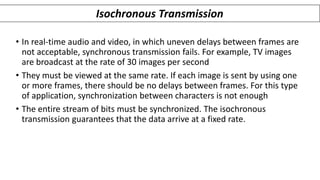 • In real-time audio and video, in which uneven delays between frames are
not acceptable, synchronous transmission fails. For example, TV images
are broadcast at the rate of 30 images per second
• They must be viewed at the same rate. If each image is sent by using one
or more frames, there should be no delays between frames. For this type
of application, synchronization between characters is not enough
• The entire stream of bits must be synchronized. The isochronous
transmission guarantees that the data arrive at a fixed rate.
Isochronous Transmission
 