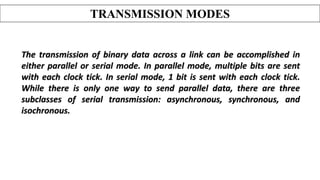 The transmission of binary data across a link can be accomplished in
either parallel or serial mode. In parallel mode, multiple bits are sent
with each clock tick. In serial mode, 1 bit is sent with each clock tick.
While there is only one way to send parallel data, there are three
subclasses of serial transmission: asynchronous, synchronous, and
isochronous.
TRANSMISSION MODES
 