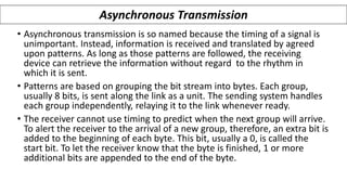 • Asynchronous transmission is so named because the timing of a signal is
unimportant. Instead, information is received and translated by agreed
upon patterns. As long as those patterns are followed, the receiving
device can retrieve the information without regard to the rhythm in
which it is sent.
• Patterns are based on grouping the bit stream into bytes. Each group,
usually 8 bits, is sent along the link as a unit. The sending system handles
each group independently, relaying it to the link whenever ready.
• The receiver cannot use timing to predict when the next group will arrive.
To alert the receiver to the arrival of a new group, therefore, an extra bit is
added to the beginning of each byte. This bit, usually a 0, is called the
start bit. To let the receiver know that the byte is finished, 1 or more
additional bits are appended to the end of the byte.
Asynchronous Transmission
 