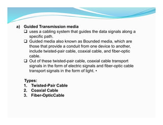 a) Guided Transmission media
 uses a cabling system that guides the data signals along a
specific path.
 Guided media also known as Bounded media, which are
those that provide a conduit from one device to another,
include twisted-pair cable, coaxial cable, and fiber-optic
cable.
 Out of these twisted-pair cable, coaxial cable transport
signals in the form of electric signals and fiber-optic cable
transport signals in the form of light. •
Types:
1. Twisted-Pair Cable
2. Coaxial Cable
3. Fiber-OpticCable
 