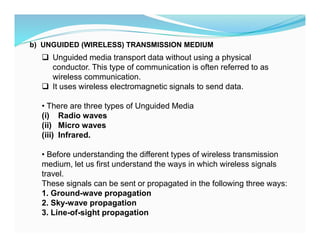 b) UNGUIDED (WIRELESS) TRANSMISSION MEDIUM
 Unguided media transport data without using a physical
conductor. This type of communication is often referred to as
wireless communication.
 It uses wireless electromagnetic signals to send data.
• There are three types of Unguided Media
(i) Radio waves
(ii) Micro waves
(iii) Infrared.
• Before understanding the different types of wireless transmission
medium, let us first understand the ways in which wireless signals
travel.
These signals can be sent or propagated in the following three ways:
1. Ground-wave propagation
2. Sky-wave propagation
3. Line-of-sight propagation
 