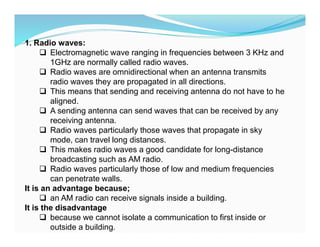 1. Radio waves:
 Electromagnetic wave ranging in frequencies between 3 KHz and
1GHz are normally called radio waves.
 Radio waves are omnidirectional when an antenna transmits
radio waves they are propagated in all directions.
 This means that sending and receiving antenna do not have to he
aligned.
 A sending antenna can send waves that can be received by any
receiving antenna.
 Radio waves particularly those waves that propagate in sky
mode, can travel long distances.
 This makes radio waves a good candidate for long-distance
broadcasting such as AM radio.
 Radio waves particularly those of low and medium frequencies
can penetrate walls.
It is an advantage because;
 an AM radio can receive signals inside a building.
It is the disadvantage
 because we cannot isolate a communication to first inside or
outside a building.
 