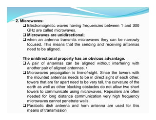 2. Microwaves:
 Electromagnetic waves having frequencies between 1 and 300
GHz are called microwaves.
 Microwaves are unidirectional;
 when an antenna transmits microwaves they can be narrowly
focused. This means that the sending and receiving antennas
need to be aligned.
The unidirectional property has an obvious advantage.
 A pair of antennas can be aligned without interfering with
another pair of aligned antennas. •
 Microwaves propagation is line-of-sight. Since the towers with
the mounted antennas needs to be in direct sight of each other,
towers that are far apart need to be very tall, the curvature of the
earth as well as other blocking obstacles do not allow two short
towers to communicate using microwaves, Repeaters are often
needed for long distance communication very high frequency
microwaves cannot penetrate walls.
 Parabolic dish antenna and horn antenna are used for this
means of transmission
 