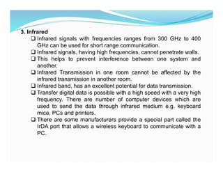3. Infrared
 Infrared signals with frequencies ranges from 300 GHz to 400
GHz can be used for short range communication.
 Infrared signals, having high frequencies, cannot penetrate walls.
 This helps to prevent interference between one system and
another.
 Infrared Transmission in one room cannot be affected by the
infrared transmission in another room.
 Infrared band, has an excellent potential for data transmission.
 Transfer digital data is possible with a high speed with a very high
frequency. There are number of computer devices which are
used to send the data through infrared medium e.g. keyboard
mice, PCs and printers.
 There are some manufacturers provide a special part called the
IrDA port that allows a wireless keyboard to communicate with a
PC.
 